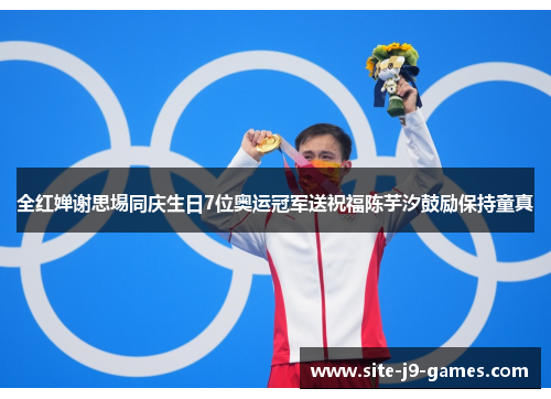 全红婵谢思埸同庆生日7位奥运冠军送祝福陈芋汐鼓励保持童真
