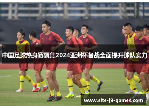 中国足球热身赛聚焦2024亚洲杯备战全面提升球队实力 中国足球热身赛聚焦2024亚洲杯备战全面提升球队实力