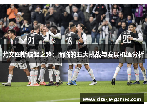 尤文图斯崛起之路:面临的五大挑战与发展机遇分析 尤文图斯崛起之路:面临的五大挑战与发展机遇分析