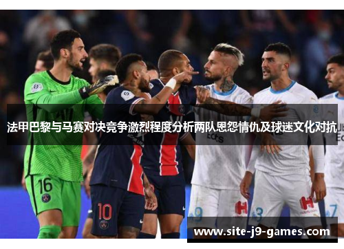 法甲巴黎与马赛对决竞争激烈程度分析两队恩怨情仇及球迷文化对抗 法甲巴黎与马赛对决竞争激烈程度分析两队恩怨情仇及球迷文化对抗