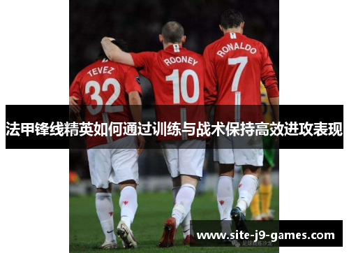 法甲锋线精英如何通过训练与战术保持高效进攻表现 法甲锋线精英如何通过训练与战术保持高效进攻表现