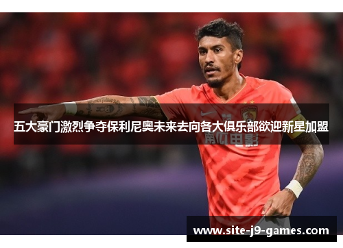 五大豪门激烈争夺保利尼奥未来去向各大俱乐部欲迎新星加盟 五大豪门激烈争夺保利尼奥未来去向各大俱乐部欲迎新星加盟