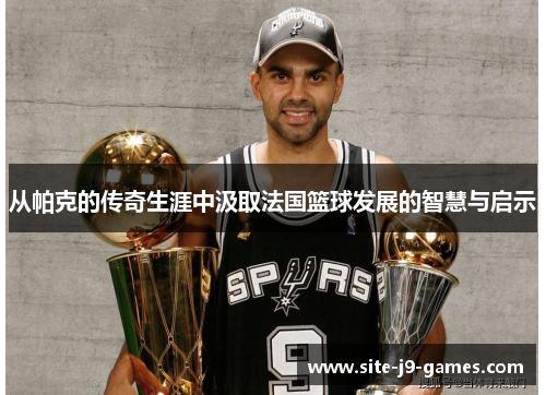 从帕克的传奇生涯中汲取法国篮球发展的智慧与启示 从帕克的传奇生涯中汲取法国篮球发展的智慧与启示