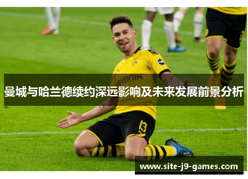 曼城与哈兰德续约深远影响及未来发展前景分析 曼城与哈兰德续约深远影响及未来发展前景分析