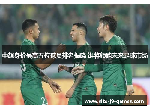 中超身价最高五位球员排名揭晓 谁将领跑未来足球市场 中超身价最高五位球员排名揭晓 谁将领跑未来足球市场