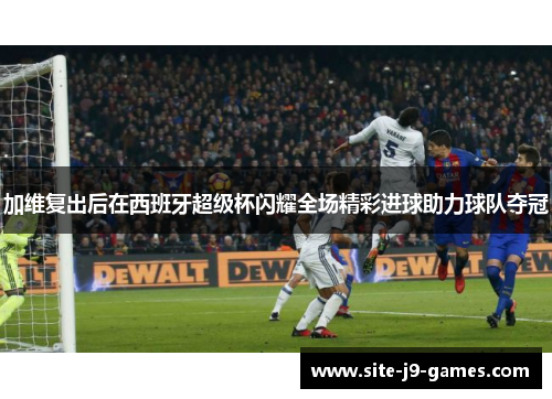 加维复出后在西班牙超级杯闪耀全场精彩进球助力球队夺冠 加维复出后在西班牙超级杯闪耀全场精彩进球助力球队夺冠