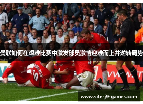 曼联如何在艰难比赛中激发球员激情迎难而上并逆转局势 曼联如何在艰难比赛中激发球员激情迎难而上并逆转局势