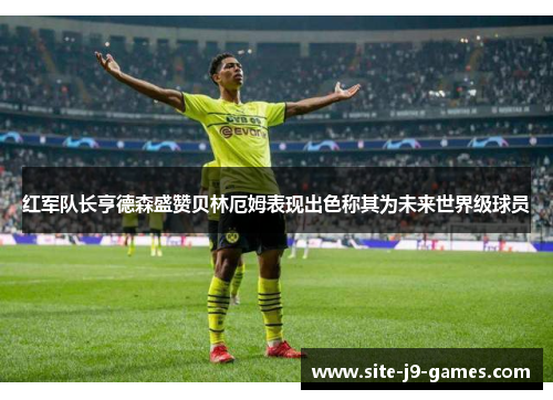 红军队长亨德森盛赞贝林厄姆表现出色称其为未来世界级球员 红军队长亨德森盛赞贝林厄姆表现出色称其为未来世界级球员