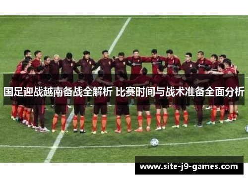 国足迎战越南备战全解析 比赛时间与战术准备全面分析 国足迎战越南备战全解析 比赛时间与战术准备全面分析