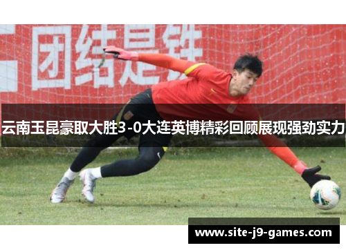 云南玉昆豪取大胜3-0大连英博精彩回顾展现强劲实力 云南玉昆豪取大胜3-0大连英博精彩回顾展现强劲实力