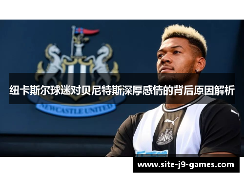 纽卡斯尔球迷对贝尼特斯深厚感情的背后原因解析 纽卡斯尔球迷对贝尼特斯深厚感情的背后原因解析