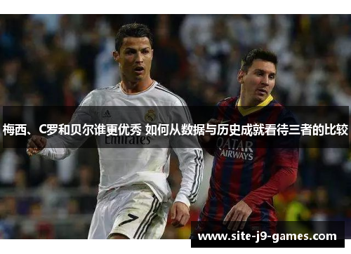梅西、C罗和贝尔谁更优秀 如何从数据与历史成就看待三者的比较 梅西、C罗和贝尔谁更优秀 如何从数据与历史成就看待三者的比较