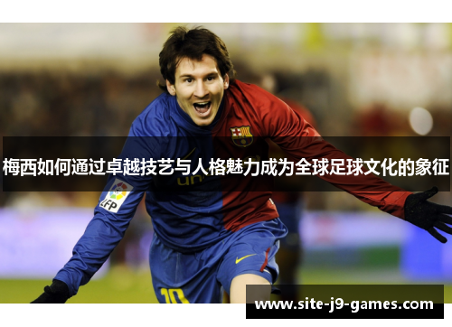 梅西如何通过卓越技艺与人格魅力成为全球足球文化的象征