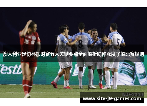 澳大利亚足协杯加时赛五大关键要点全面解析助你深度了解比赛规则 澳大利亚足协杯加时赛五大关键要点全面解析助你深度了解比赛规则