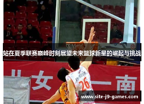 站在夏季联赛巅峰时刻展望未来篮球新星的崛起与挑战 站在夏季联赛巅峰时刻展望未来篮球新星的崛起与挑战