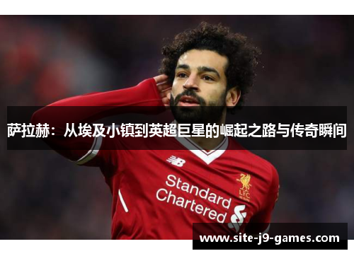 萨拉赫:从埃及小镇到英超巨星的崛起之路与传奇瞬间 萨拉赫:从埃及小镇到英超巨星的崛起之路与传奇瞬间
