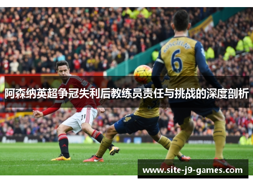 阿森纳英超争冠失利后教练员责任与挑战的深度剖析