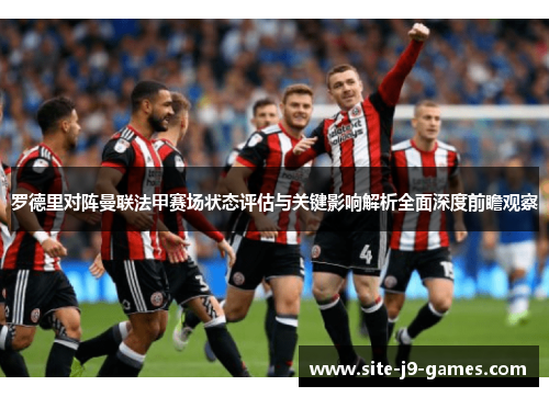 罗德里对阵曼联法甲赛场状态评估与关键影响解析全面深度前瞻观察