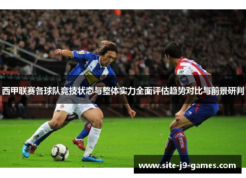西甲联赛各球队竞技状态与整体实力全面评估趋势对比与前景研判 西甲联赛各球队竞技状态与整体实力全面评估趋势对比与前景研判
