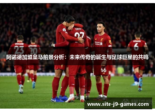 阿诺德加盟皇马前景分析：未来传奇的诞生与足球巨星的共鸣