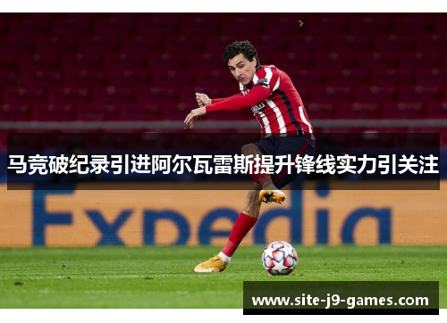 马竞破纪录引进阿尔瓦雷斯提升锋线实力引关注 马竞破纪录引进阿尔瓦雷斯提升锋线实力引关注