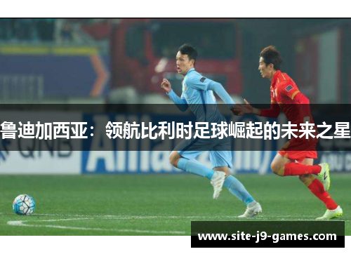 鲁迪加西亚:领航比利时足球崛起的未来之星 鲁迪加西亚:领航比利时足球崛起的未来之星